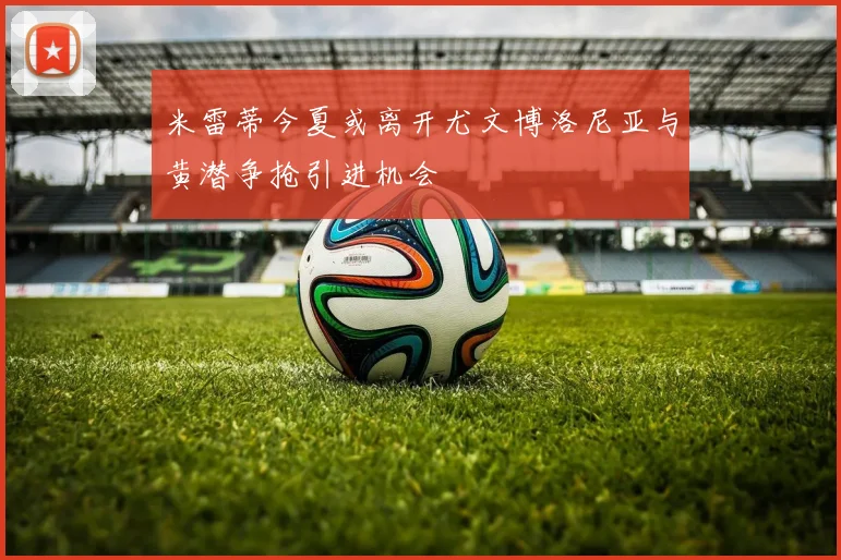 米雷蒂今夏或离开尤文博洛尼亚与黄潜争抢引进机会