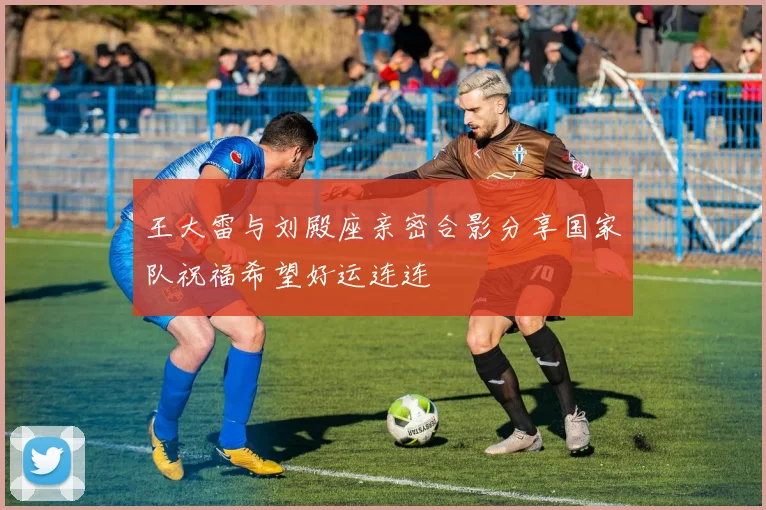 王大雷与刘殿座亲密合影分享国家队祝福希望好运连连