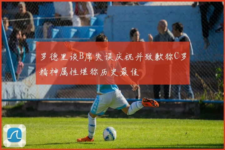 罗德里谈B席失误庆祝并致歉称C罗精神属性堪称历史最佳