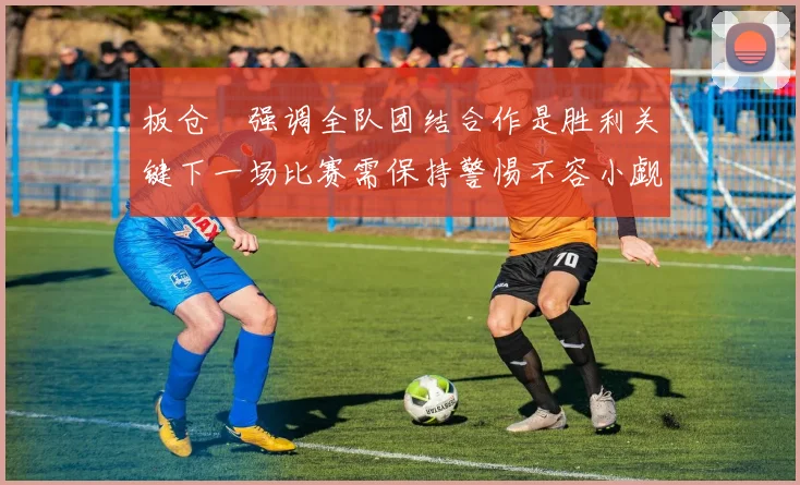 板仓滉强调全队团结合作是胜利关键下一场比赛需保持警惕不容小觑