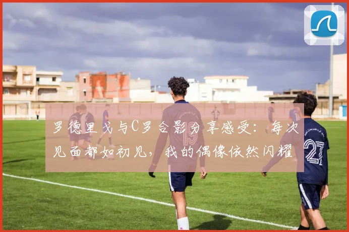 罗德里戈与C罗合影分享感受：每次见面都如初见，我的偶像依然闪耀