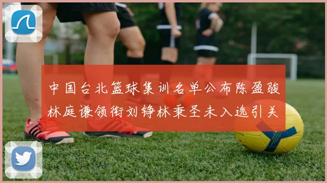 中国台北篮球集训名单公布陈盈骏林庭谦领衔刘铮林秉圣未入选引关注