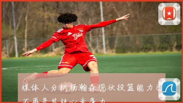媒体人分析杨瀚森现状投篮能力已不再是其核心竞争力