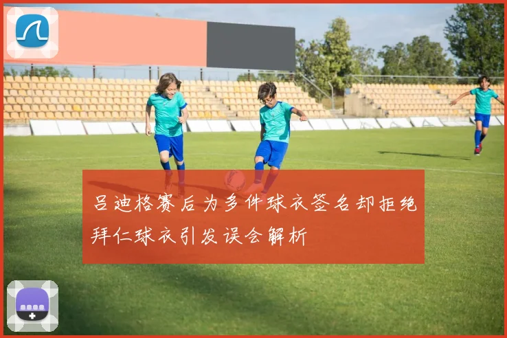 吕迪格赛后为多件球衣签名却拒绝拜仁球衣引发误会解析