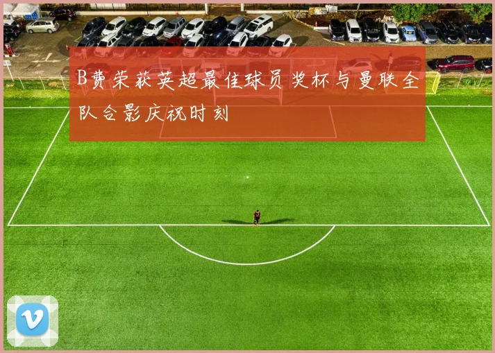 B费荣获英超最佳球员奖杯与曼联全队合影庆祝时刻