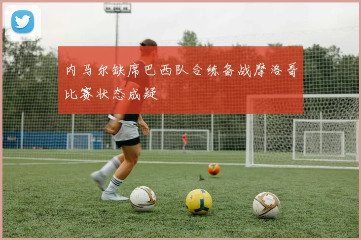 内马尔缺席巴西队合练备战摩洛哥比赛状态成疑
