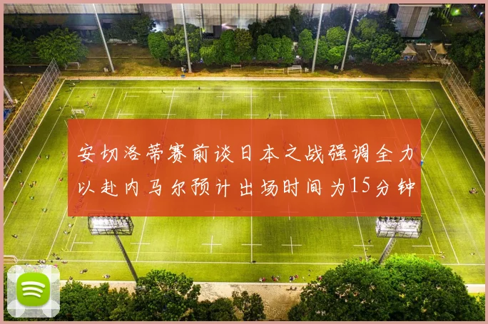 安切洛蒂赛前谈日本之战强调全力以赴内马尔预计出场时间为15分钟