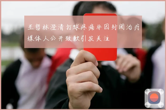 王哲林澄清打球疼痛非因封闭治疗媒体人公开致歉引发关注