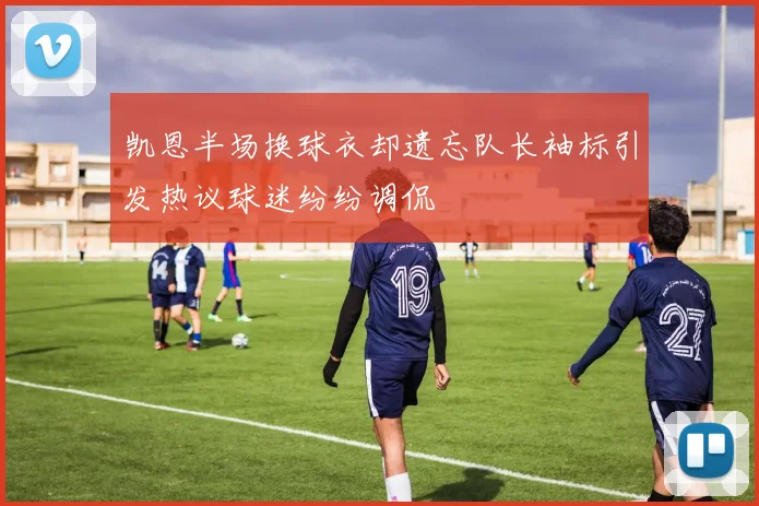 凯恩半场换球衣却遗忘队长袖标引发热议球迷纷纷调侃