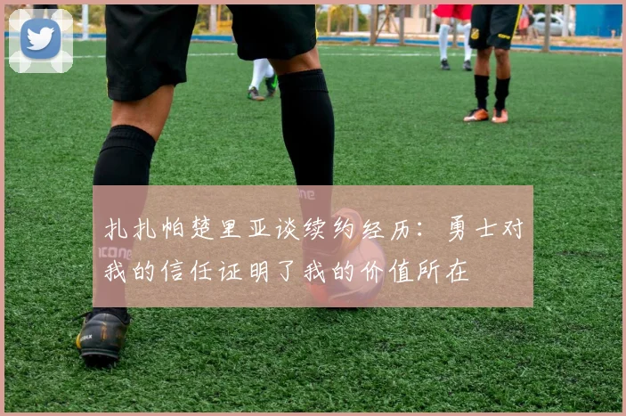 扎扎帕楚里亚谈续约经历：勇士对我的信任证明了我的价值所在