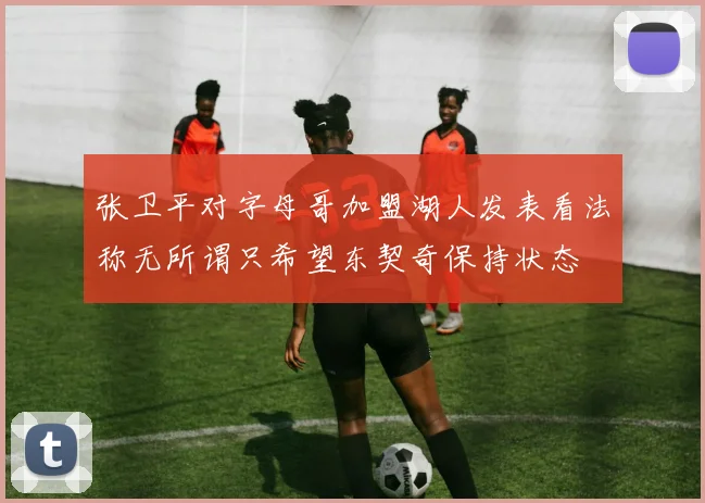张卫平对字母哥加盟湖人发表看法称无所谓只希望东契奇保持状态